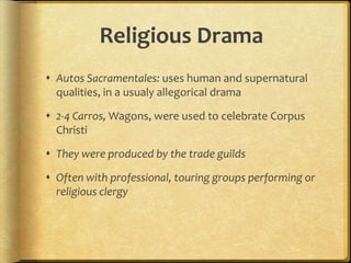 Religious Drama
 Autos Sacramentales: uses human and supernatural
qualities, in a usualy allegorical drama
 2-4 Carros, Wagons, were used to celebrate Corpus
Christi
 They were produced by the trade guilds
 Often with professional, touring groups performing or
religious clergy
 