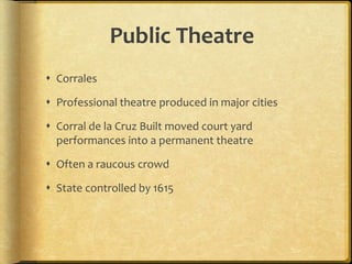 Public Theatre
 Corrales
 Professional theatre produced in major cities
 Corral de la Cruz Built moved court yard
performances into a permanent theatre
 Often a raucous crowd
 State controlled by 1615
 