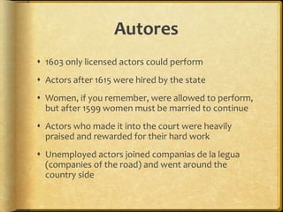 Autores
 1603 only licensed actors could perform
 Actors after 1615 were hired by the state
 Women, if you remember, were allowed to perform,
but after 1599 women must be married to continue
 Actors who made it into the court were heavily
praised and rewarded for their hard work
 Unemployed actors joined companias de la legua
(companies of the road) and went around the
country side
 