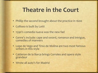 Theatre in the Court
 Phillip the second brought about the practice in 1600
 Colliseo is built by Lotti
 1590’s comedia nueva was the new fad
 Genre’s include: cape and sword, romance and intrigue,
comedies of manners
 Lope de Vega and Tirso de Molina are two most famous
writers in this style
 Calderon de la Barca brings Corrales and opera style
grandeur
 Wrote all auto’s for Madrid
 