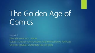 The Golden Age of
Comics
for grade 11
TEACHER: MANOLO L. GIRON
SUBJECT: ENGLISH FOR ACADEMIC AND PROFESSIONAL PURPOSES
SCHOOL: ZAMBALES NATIONAL HIGH SCHOOL
 