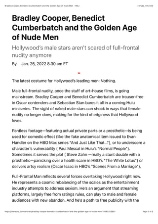 27/1/22, 9:52 AM
Bradley Cooper, Benedict Cumberbatch and the Golden Age of Nude Men - WSJ
Page 1 of 5
https://www.wsj.com/articles/bradley-cooper-benedict-cumberbatch-and-the-golden-age-of-nude-men-11643203801
Bradley Cooper, Benedict
Cumberbatch and the Golden Age
of Nude Men
Hollywood’s male stars aren’t scared of full-frontal
nudity anymore
By Jan. 26, 2022 8:30 am ET
The latest costume for Hollywood’s leading men: Nothing.
Male full-frontal nudity, once the stuff of art-house films, is going
mainstream. Bradley Cooper and Benedict Cumberbatch are trouser-free
in Oscar contenders and Sebastian Stan bares it all in a coming Hulu
miniseries. The sight of naked male stars can shock in ways that female
nudity no longer does, making for the kind of edginess that Hollywood
loves.
Pantless footage—featuring actual private parts or a prosthetic—is being
used for comedic effect (like the fake anatomical item issued to Evan
Handler on the HBO Max series “And Just Like That...”), or to underscore a
character’s vulnerability ( Paul Mescal in Hulu’s “Normal People”).
Sometimes it serves the plot ( Steve Zahn —really a stunt double with a
prosthetic—panicking over a health scare in HBO’s “The White Lotus”) or
delivers artsy realism (Oscar Isaac in HBO’s “Scenes From a Marriage”).
Full-Frontal Man reflects several forces overtaking Hollywood right now.
He represents a cosmic rebalancing of the scales as the entertainment
industry attempts to address sexism. He’s an argument that streaming
platforms, largely free from ratings rules, can play to male and female
audiences with new abandon. And he’s a path to free publicity with the
 