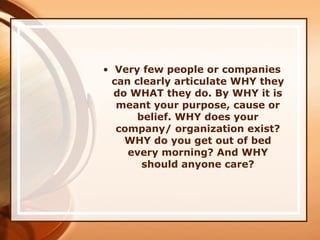 • Very few people or companies
can clearly articulate WHY they
do WHAT they do. By WHY it is
meant your purpose, cause or
belief. WHY does your
company/ organization exist?
WHY do you get out of bed
every morning? And WHY
should anyone care?
 