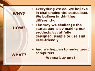 WHY?
• Everything we do, we believe
in challenging the status quo.
We believe in thinking
differently.
• The way we challenge the
status quo is by making our
products beautifully
designed, simple to use and
user-friendly.
• And we happen to make great
computers.
Wanna buy one?
WHAT?
HOW?
 