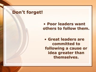 Don’t forget!
• Poor leaders want
others to follow them.
• Great leaders are
committed to
following a cause or
idea greater than
themselves.
 