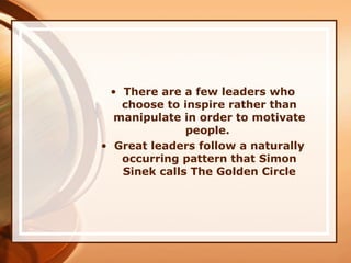 • There are a few leaders who
choose to inspire rather than
manipulate in order to motivate
people.
• Great leaders follow a naturally
occurring pattern that Simon
Sinek calls The Golden Circle
 