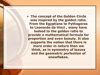 • The concept of the Golden Circle
was inspired by the golden ratio.
From the Egyptians to Pythagoras
to Leonardo da Vinci , many have
looked to the golden ratio to
provide a mathematical formula for
proportion and even beauty. It also
supports the notion that there is
more order in nature than we
think, as in symmetry of leaves
and the geometric perfection of
snowflakes.
 