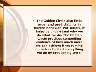 • The Golden Circle also finds
order and predictability in
human behavior. Put simply, it
helps us understand why we
do what we do. The Golden
Circle provides compelling
evidence of how much more
we can achieve if we remind
ourselves to start everything
we do by first asking WHY.
 