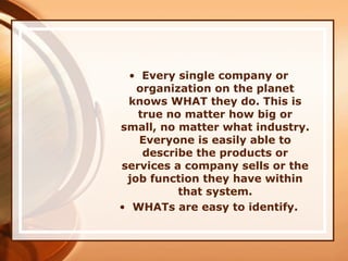 • Every single company or
organization on the planet
knows WHAT they do. This is
true no matter how big or
small, no matter what industry.
Everyone is easily able to
describe the products or
services a company sells or the
job function they have within
that system.
• WHATs are easy to identify.
 
