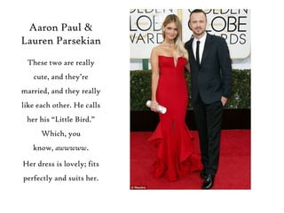 Aaron Paul &
Lauren Parsekian
These two are really
cute, and they‟re
married, and they really
like each other. He calls

her his “Little Bird.”
Which, you
know, awwwww.
Her dress is lovely; fits
perfectly and suits her.

 
