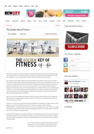 HOME    ABOUT       GIVEAWAYS   MEDIA KIT    CONTACT US      STORE    DEALS




  BROWSE          FROM EDITOR       ARTICLES       FASHION       FOOD         HOME      FINANCE       MOTORING           MOVIES   MUSIC           REFLECTIONS          TRAVEL            FITNESS


← Previous Post                                                                                                    Next Post →
                                                                                                                                     NEVER MISS ANOTHER ARTICLE…

   The Golden Key of Fitness                                                                                               0


       New City Magazine           May 09, 2012                                            FITNESS , MAY 2012 Edition




                                                                                                                                     LIKE - FOLLOW - SUBSCRIBE


                                                                                                                                                      Connect on Facebook
                                                                                                                                                      913 Fans


                                                                                                                                                      Follow on Twitter
                                                                                                                                                      55 Followers


                                                                                                                                                      Subscribe to RSS Feed


   Hello Friends. I hope you have had a wonderful and refreshing month since last we had a chat. Why? Because I
   am a lovely kind of gal – Sure! But also because I care about you enough to share a few points with you that
                                                                                                                                     FIND US ON FACEBOOK
   will challenge you to New York and back! It might be hard but I promise you it will be worth it.


   Let’s look at this whole health and fitness thing a little differently than perhaps we have looked at it before. I
                                                                                                                                                    New City Magazine on Facebook
   was at work one night doing my thing when an elderly gentleman came up to me and asked me “Have you seen
                                                                                                                                                        Like    You like this.
   my keys?” This gentleman had set down his set of keys in a pigeon hole. Someone must have picked them up
   by accident and taken them home. He was a little annoyed because it was a remote control key and they                             914 people like New City Magazine.
   happen to be expensive to replace. So this lovely old gent had a car sitting out in the car park -in perfectly good
   condition, nice, clean, shiny, well kept and quite appealing to the eyes from the outside as well as the inside –
   but unfortunately he couldn’t drive it anywhere. It was useless without the key. In the end, his wife found a
   spare key and everything was all well and good.                                                                                        Lidia        Zakari       Brody        V irosh      Widy a



   Now I am sure you are probably wondering why on earth I am going on about lost keys and nice looking cars.
   Well friends, it is an analogy. Maybe it’s a picture of your life. I will let you be the judge on that one. But let’s
                                                                                                                                          M att       Kamerly       N aomi       M agz        N ikki
   take the illustration a bit further.

                                                                                                                                          F acebook social plugin
   Say this car is us. The shiny, sturdy exterior and well kept interior is an illustration of our bodies when we are fit,
   healthy, muscular, lean or buff and well structured. It is strong. It is in good condition. The fuel
   (Petrol/Diesel/Gas – No toilet humour intended) is a picture of everything you put in your mouth. The condition                   ADVERTISING
   of the motor is a picture of the health of your heart, lungs, digestive system etc. The body, interior, engine and
   fuel of the car is a picture of our physical state.


   This old gent had a fantastic car. He had the right fuel in it. He had taken good care of it as you would expect of
   someone who doted over their pride and joy. But all this is a bit useless if he didn’t have any keys. It might be
   easy to look at the car analogy from the fuel and conditioning side of the picture. But what is the key a symbol
   of? A key to what?


                                                     We can obsess over fitness and health all we want but where are
                                                     we going with it? This is the difference that the golden key of
                                                     fitness brings. It is the balance, the motivational force and the
   great focuser.
 