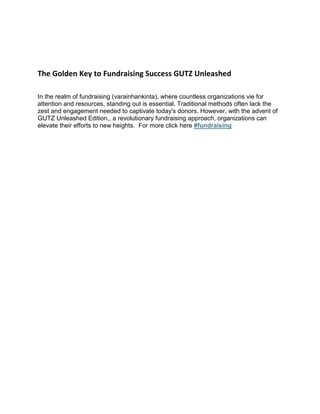 The Golden Key to Fundraising Success GUTZ Unleashed
In the realm of fundraising (varainhankinta), where countless organizations vie for
attention and resources, standing out is essential. Traditional methods often lack the
zest and engagement needed to captivate today's donors. However, with the advent of
GUTZ Unleashed Edition,, a revolutionary fundraising approach, organizations can
elevate their efforts to new heights. For more click here #fundraising
 