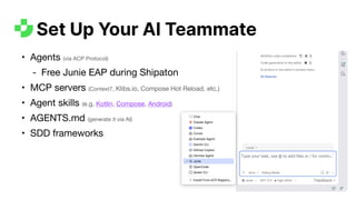 • Agents (via ACP Protocol)
- Free Junie EAP during Shipaton
• MCP servers (Context7, Klibs.io, Compose Hot Reload, etc.)
• Agent skills (e.g. Kotlin, Compose, Android)
• AGENTS.md (generate it via AI)
• SDD frameworks
Set Up Your AI Teammate
 