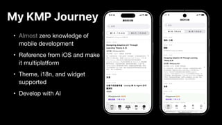 My KMP Journey
• Almost zero knowledge of
mobile development
• Reference from iOS and make
it multiplatform
• Theme, i18n, and widget
supported
• Develop with AI
 