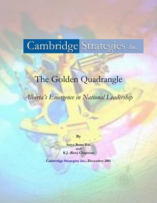 The Golden Quadrangle
Alberta’s Emergence in National Leadership




                          By

                    Satya Brata Das
                          and
                  K.J. (Ken) Chapman

        Cambridge Strategies Inc., December 2001
 