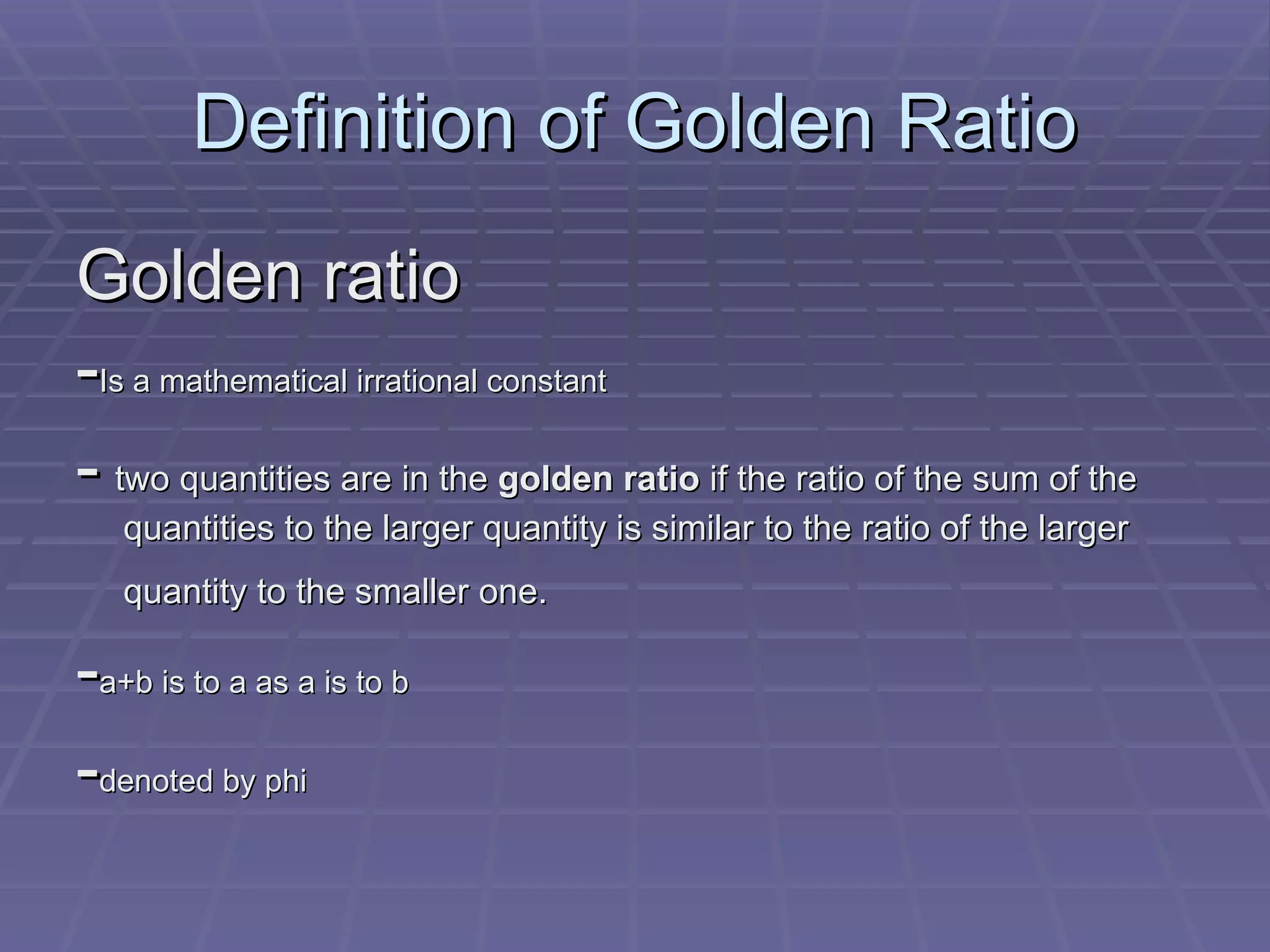 Definition of Golden Ratio Golden ratio - Is a mathematical irrational constant - two quantities are in the golden ratio if the ratio of the sum of the quantities to the larger quantity is similar to the ratio of the larger quantity to the smaller one. - a+b is to a as a is to b - denoted by phi