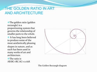 THE GOLDEN RATIO IN ART
AND ARCHITECTURE
The golden ratio (golden
rectangle) is a
proportioning system that
governs the relationship of
smaller parts to the whole.
 It has long been believed
to produce some of the
most aesthetically pleasing
shapes in nature, and as
such has been used in
many works of art and
architecture.
The ratio is
AB:BC=BC:AC=1:1.618.
The Golden Rectangle diagram
 