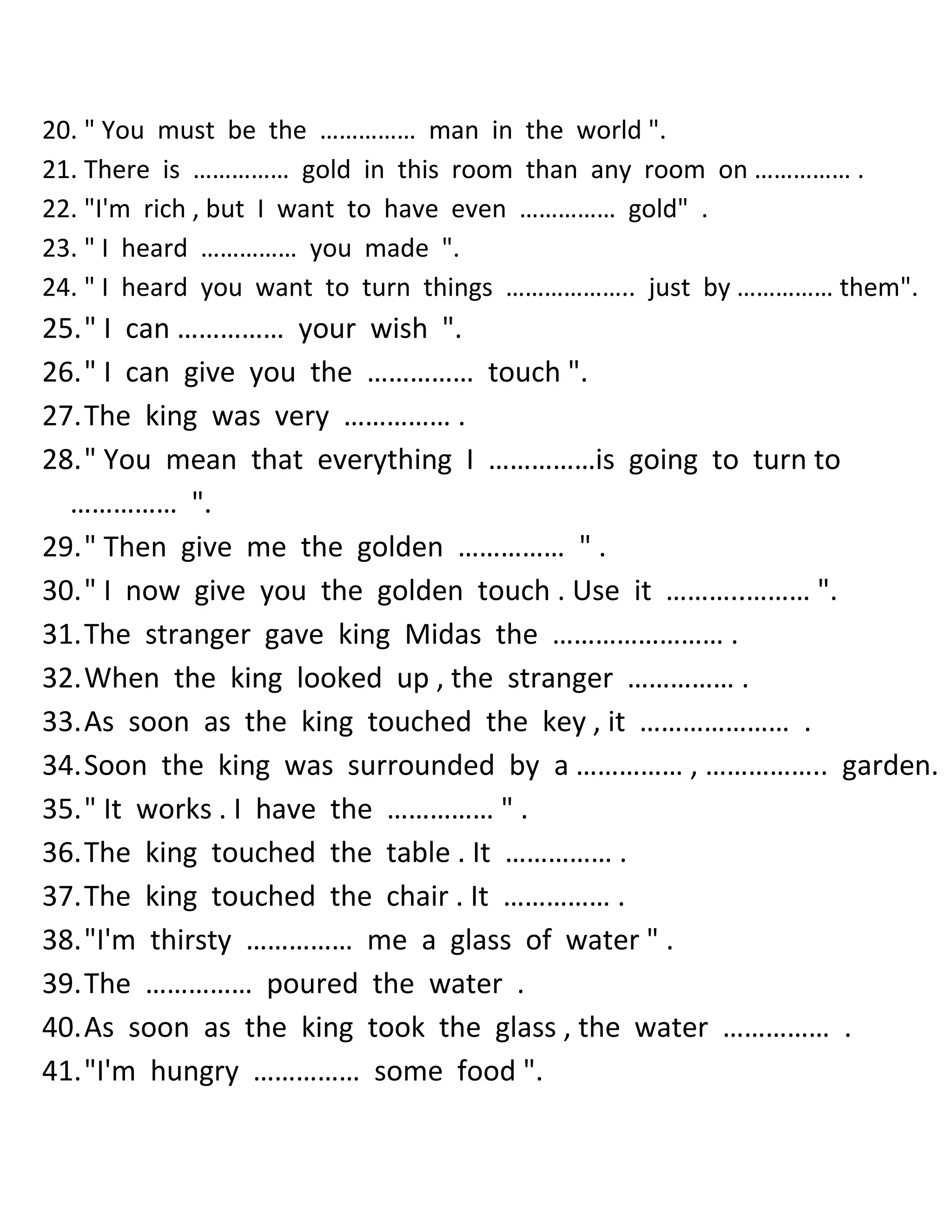 20. " You must be the …………… man in the world ". 
21. There is …………… gold in this room than any room on …………… . 
22. "I'm rich , but I want to have even …………… gold" . 
23. " I heard …………… you made ". 
24. " I heard you want to turn things ……………….. just by …………… them". 
25. " I can …………… your wish ". 
26. " I can give you the …………… touch ". 
27. The king was very …………… . 
28. " You mean that everything I ……………is going to turn to …………… ". 
29. " Then give me the golden …………… " . 
30. " I now give you the golden touch . Use it ………..……… ". 
31. The stranger gave king Midas the …………………… . 
32. When the king looked up , the stranger …………… . 
33. As soon as the king touched the key , it ………………… . 
34. Soon the king was surrounded by a …………… , …………….. garden. 
35. " It works . I have the …………… " . 
36. The king touched the table . It …………… . 
37. The king touched the chair . It …………… . 
38. "I'm thirsty …………… me a glass of water " . 
39. The …………… poured the water . 
40. As soon as the king took the glass , the water …………… . 
41. "I'm hungry …………… some food ".  
