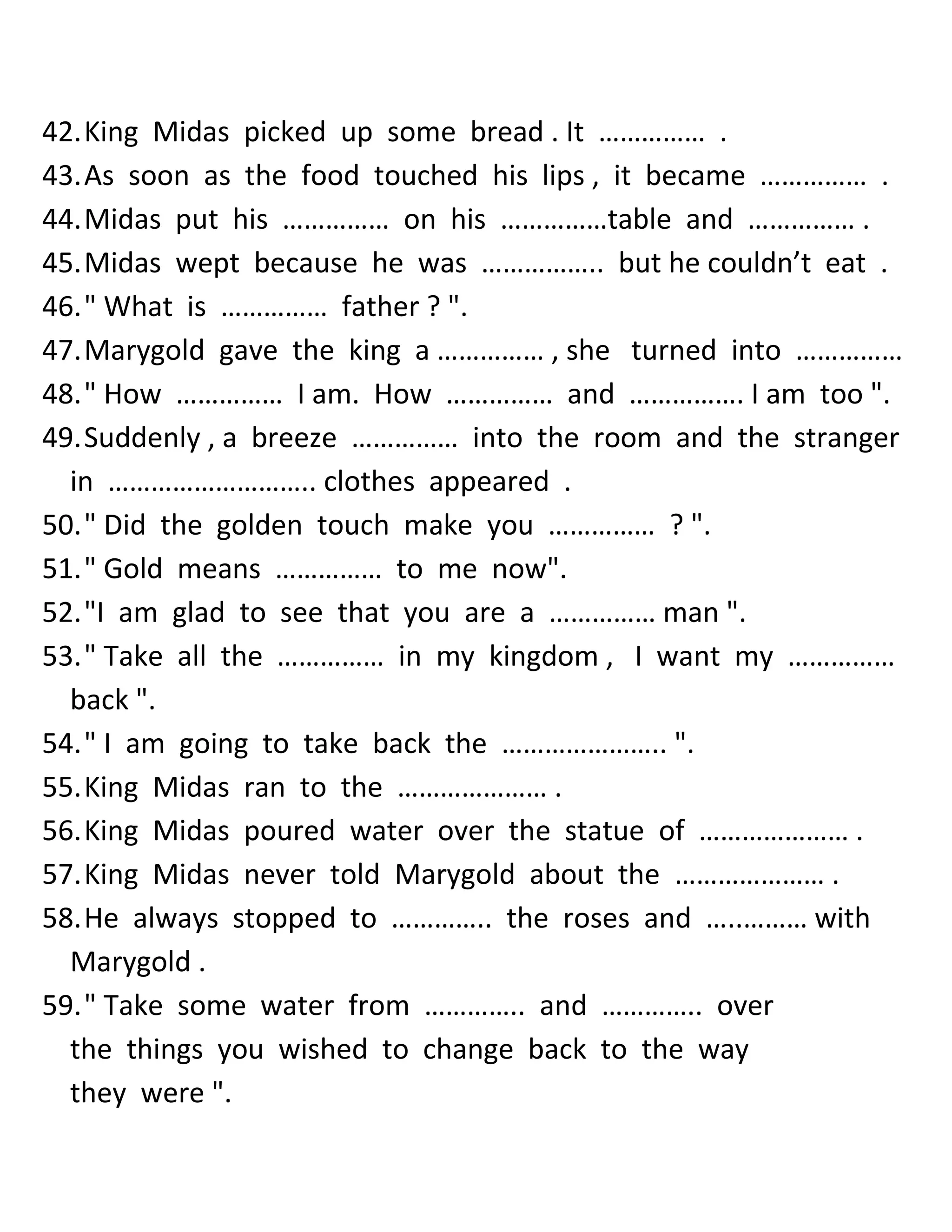 42. King Midas picked up some bread . It …………… . 
43. As soon as the food touched his lips , it became …………… . 
44. Midas put his …………… on his ……………table and …………… . 
45. Midas wept because he was …………….. but he couldn’t eat . 
46. " What is …………… father ? ". 
47. Marygold gave the king a …………… , she turned into …………… 
48. " How …………… I am. How …………… and ……………. I am too ". 
49. Suddenly , a breeze …………… into the room and the stranger in ……………………….. clothes appeared . 
50. " Did the golden touch make you …………… ? ". 
51. " Gold means …………… to me now". 
52. "I am glad to see that you are a …………… man ". 
53. " Take all the …………… in my kingdom , I want my …………… back ". 
54. " I am going to take back the ………………….. ". 
55. King Midas ran to the ………………… . 
56. King Midas poured water over the statue of ………………… . 
57. King Midas never told Marygold about the ………………… . 
58. He always stopped to ………….. the roses and …..……… with Marygold . 
59. " Take some water from ………….. and ………….. over the things you wished to change back to the way they were ".  