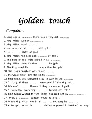 Golden touch 
Complete : 
1. Long ago in ............... there was a very rich …………… 
2. King Midas lived in ……………… . 
3. King Midas loved …………… . 
4. He decorated his …………… with gold . 
5. He …………… plates of gold . 
6. King Midas had bags and …………… of gold . 
7. The bags of gold were locked in his …………… . 
8. King Midas spent his time …………… his gold . 
9. The king loved his …………… more than his gold . 
10. The king's daughter was named …………… . 
11. Marygold didn’t love the king's …………… . 
12. King Midas and Marygold liked to walk in the …………… . 
13. " If only all these …………… were gold ? " the king said . 
14. We can't …………… flowers if they are made of gold . 
15. " I wish that everything I …………… turned into gold " . 
16. King Midas wished to turn things into gold just by …………………… . 
17. "Well, a ……………. fountain would be nice ". 
18. When king Midas was in his …………… counting his …………… 
19. A stranger dressed in …………… clothes appeared in front of the king.  