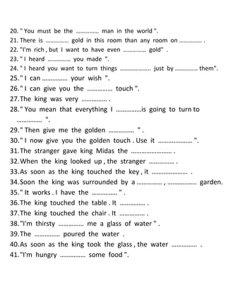 20. " You must be the …………… man in the world ". 
21. There is …………… gold in this room than any room on …………… . 
22. "I'm rich , but I want to have even …………… gold" . 
23. " I heard …………… you made ". 
24. " I heard you want to turn things ……………….. just by …………… them". 
25. " I can …………… your wish ". 
26. " I can give you the …………… touch ". 
27. The king was very …………… . 
28. " You mean that everything I ……………is going to turn to …………… ". 
29. " Then give me the golden …………… " . 
30. " I now give you the golden touch . Use it ………..……… ". 
31. The stranger gave king Midas the …………………… . 
32. When the king looked up , the stranger …………… . 
33. As soon as the king touched the key , it ………………… . 
34. Soon the king was surrounded by a …………… , …………….. garden. 
35. " It works . I have the …………… " . 
36. The king touched the table . It …………… . 
37. The king touched the chair . It …………… . 
38. "I'm thirsty …………… me a glass of water " . 
39. The …………… poured the water . 
40. As soon as the king took the glass , the water …………… . 
41. "I'm hungry …………… some food ".  