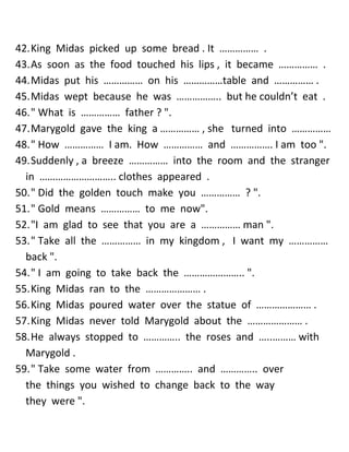42. King Midas picked up some bread . It …………… . 
43. As soon as the food touched his lips , it became …………… . 
44. Midas put his …………… on his ……………table and …………… . 
45. Midas wept because he was …………….. but he couldn’t eat . 
46. " What is …………… father ? ". 
47. Marygold gave the king a …………… , she turned into …………… 
48. " How …………… I am. How …………… and ……………. I am too ". 
49. Suddenly , a breeze …………… into the room and the stranger in ……………………….. clothes appeared . 
50. " Did the golden touch make you …………… ? ". 
51. " Gold means …………… to me now". 
52. "I am glad to see that you are a …………… man ". 
53. " Take all the …………… in my kingdom , I want my …………… back ". 
54. " I am going to take back the ………………….. ". 
55. King Midas ran to the ………………… . 
56. King Midas poured water over the statue of ………………… . 
57. King Midas never told Marygold about the ………………… . 
58. He always stopped to ………….. the roses and …..……… with Marygold . 
59. " Take some water from ………….. and ………….. over the things you wished to change back to the way they were ".  