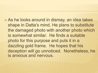  As he looks around in dismay, an idea takes
shape in Datta’s mind. He plans to substitute
the damaged photo with another photo which
is somewhat similar. He finds a suitable
photo for this purpose and puts it in a
dazzling gold frame. He hopes that his
deception will go unnoticed. Nonetheless, he
is anxious and nervous.
 