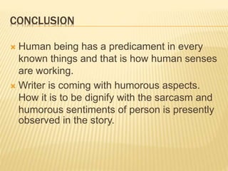 CONCLUSION
 Human being has a predicament in every
known things and that is how human senses
are working.
 Writer is coming with humorous aspects.
How it is to be dignify with the sarcasm and
humorous sentiments of person is presently
observed in the story.
 