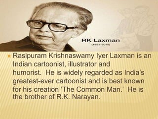  Rasipuram Krishnaswamy Iyer Laxman is an
Indian cartoonist, illustrator and
humorist. He is widely regarded as India’s
greatest-ever cartoonist and is best known
for his creation ‘The Common Man.’ He is
the brother of R.K. Narayan.
 