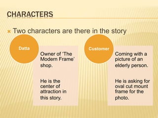 CHARACTERS
 Two characters are there in the story
Owner of ‘The
Modern Frame’
shop.
He is the
center of
attraction in
this story.
Datta
Coming with a
picture of an
elderly person.
He is asking for
oval cut mount
frame for the
photo.
Customer
 