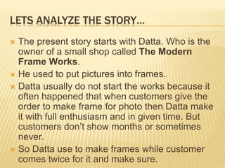 LETS ANALYZE THE STORY…
 The present story starts with Datta. Who is the
owner of a small shop called The Modern
Frame Works.
 He used to put pictures into frames.
 Datta usually do not start the works because it
often happened that when customers give the
order to make frame for photo then Datta make
it with full enthusiasm and in given time. But
customers don’t show months or sometimes
never.
 So Datta use to make frames while customer
comes twice for it and make sure.
 