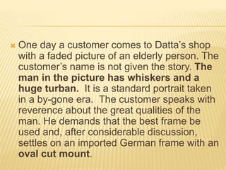  One day a customer comes to Datta’s shop
with a faded picture of an elderly person. The
customer’s name is not given the story. The
man in the picture has whiskers and a
huge turban. It is a standard portrait taken
in a by-gone era. The customer speaks with
reverence about the great qualities of the
man. He demands that the best frame be
used and, after considerable discussion,
settles on an imported German frame with an
oval cut mount.
 