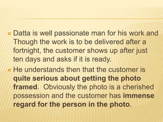  Datta is well passionate man for his work and
Though the work is to be delivered after a
fortnight, the customer shows up after just
ten days and asks if it is ready.
 He understands then that the customer is
quite serious about getting the photo
framed. Obviously the photo is a cherished
possession and the customer has immense
regard for the person in the photo.
 