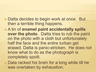  Datta decides to begin work at once. But
then a terrible thing happens.
 A tin of enamel paint accidentally spills
over the photo. Datta tries to rub the paint
on the photo with a cloth but unfortunately
half the face and the entire turban get
erased. Datta is panic-stricken. He does not
know what to do as the photograph is
completely spoilt.
 Data racked his brain for a long while till he
was overtaken by exhaustion.
 