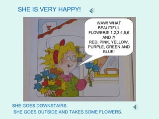 SHE IS VERY HAPPY!

                              WAW! WHAT
                               BEAUTIFUL
                           FLOWERS! 1,2,3,4,5,6
                                 AND 7!
                           RED, PINK, YELLOW,
                           PURPLE, GREEN AND
                                  BLUE!




SHE GOES DOWNSTAIRS.
SHE GOES OUTSIDE AND TAKES SOME FLOWERS.
 