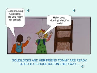 Good morning
 Goldilocks!
are you ready            Hello, good
 for school?           Morning! Yes, I’m
                            ready!




   GOLDILOCKS AND HER FRIEND TOMMY ARE READY
       TO GO TO SCHOOL BUT ON THEIR WAY…
 