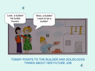 Look, a builder!   Waw, a builder!
  He builds        I want to be a
   houses.            builder!




   TOMMY POINTS TO THE BUILDER AND GOLDILOCKS
          THINKS ABOUT HER FUTURE JOB
 