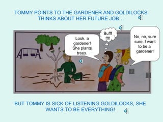 TOMMY POINTS TO THE GARDENER AND GOLDILOCKS
       THINKS ABOUT HER FUTURE JOB…

                                 Bufff      Waw, a
                     Look, a      fff!   No, no, sure
                                          gardener! I
                    gardener!            sure, I to be
                                          want want
                    She plants            ato be a
                                            gardener
                      trees.              gardener!




BUT TOMMY IS SICK OF LISTENING GOLDILOCKS, SHE
          WANTS TO BE EVERYTHING!
 
