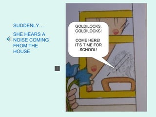 SUDDENLY…      GOLDILOCKS,
               GOLDILOCKS!
SHE HEARS A
NOISE COMING   COME HERE!
FROM THE       IT’S TIME FOR
                  SCHOOL!
HOUSE
 