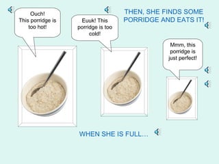 Ouch!                           THEN, SHE FINDS SOME
This porridge is    Euuk! This       PORRIDGE AND EATS IT!
    too hot!       porridge is too
                        cold!

                                                 Mmm, this
                                                 porridge is
                                                just perfect!




                   WHEN SHE IS FULL…
 