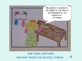 My pencil in, my pens in,
                   my rubber in, my ruler in,
                    my sharpener in, my
                         crayons in!
                          I’m ready!




       SHE GOES UPSTAIRS…
AND SHE TAKES THE SCHOOL THINGS
 