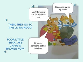 Someone sat on
                                    my chair!
                Yes! Someone
                sat on my chair
                      too!


 THEN, THEY GO TO
 THE LIVING ROOM



 POOR LITTLE
  BEAR…HIS         Mummy,
   CHAIR IS     someone sat on
BROKEN NOW!        my chair!
 