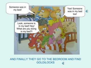 Someone was in
                                  Yes! Someone
   my bed!
                                  was in my bed
                                       too!



      Look, someone is
       in my bed! Hey!
      What are you doing
         in my bed?!




AND FINALLY THEY GO TO THE BEDROOM AND FIND
                 GOLDILOCKS
 