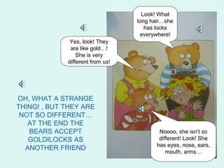 Look! What
                                  long hair…she
                                     has locks
                                    everywhere!
              Yes, look! They
              are like gold…!
                 She is very
             different from us!




OH, WHAT A STRANGE
THING! , BUT THEY ARE
 NOT SO DIFFERENT…
   AT THE END THE
   BEARS ACCEPT                           Noooo, she isn’t so
   GOLDILOCKS AS                          different! Look! She
                                         has eyes, nose, ears,
  ANOTHER FRIEND
                                             mouth, arms…
 