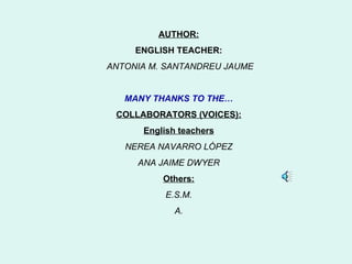 AUTHOR:
     ENGLISH TEACHER:
ANTONIA M. SANTANDREU JAUME


   MANY THANKS TO THE…
 COLLABORATORS (VOICES):
      English teachers
   NEREA NAVARRO LÓPEZ
     ANA JAIME DWYER
          Others:
          E.S.M.
             A.
 