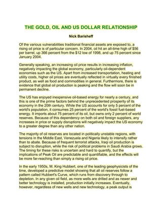 THE GOLD, OIL AND US DOLLAR RELATIONSHIP
                                  Nick Barisheff

Of the various vulnerabilities traditional financial assets are exposed to, a
rising oil price is of particular concern. In 2004, oil hit an all-time high of $56
per barrel, up 366 percent from the $12 low of 1998, and up 75 percent since
January 2004.

Generally speaking, an increasing oil price results in increasing inflation,
negatively impacting the global economy, particularly oil-dependent
economies such as the US. Apart from increased transportation, heating and
utility costs, higher oil prices are eventually reflected in virtually every finished
product, as well as food and commodities in general. Furthermore, there is
evidence that global oil production is peaking and the flow will soon be in
permanent decline.

The US has enjoyed inexpensive oil-based energy for nearly a century, and
this is one of the prime factors behind the unprecedented prosperity of its
economy in the 20th century. While the US accounts for only 5 percent of the
world's population, it consumes 25 percent of the world's fossil fuel-based
energy. It imports about 75 percent of its oil, but owns only 2 percent of world
reserves. Because of this dependency on both oil and foreign suppliers, any
increases in price or supply disruptions will negatively impact the US economy
to a greater degree than any other nation.

The majority of oil reserves are located in politically unstable regions, with
tensions in the Middle East, Venezuela and Nigeria likely to intensify rather
than to abate. Because of frequent terrorist attacks, Iraqi oil production is
subject to disruption, while the risk of political problems in Saudi Arabia grows.
The timing for these risks is uncertain and hard to quantify, but the
implications of Peak Oil are predictable and quantifiable, and the effects will
be more far-reaching than simply a rising oil price.

In the early 1950s, M. King Hubbert, one of the leading geophysicists of the
time, developed a predictive model showing that all oil reserves follow a
pattern called Hubbert's Curve, which runs from discovery through to
depletion. In any given oil field, as more wells are drilled and as newer and
better technology is installed, production initially increases. Eventually,
however, regardless of new wells and new technology, a peak output is
 