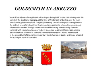 GOLDSMITH IN ABRUZZO
Abruzzo’s tradition of the goldsmith has origins dating back to the 13th century with the
arrival of the Swabians. Sulmona, at the time of Frederick II of Swabia, was the main
town for the goldsmith school. The gold processing spread throughout the region with
the birth of several craft centres. Chalices, patens, pastorals, reliquaries, processional
crosses were worked through the technique of embossing and chiselling and then
enriched with enamel and stones. Today it is possible to admire these masterpieces
both in the Civic Museum of Sulmona and in the churches of L'Aquila and Pescara.
In the second half of the eighteenth century the influence of Naples and Rome affected
the activity of Abruzzo’s artisans.
 