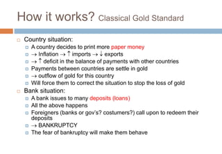 How it works? Classical Gold Standard
 Country situation:
 A country decides to print more paper money
  Inflation   imports   exports
   deficit in the balance of payments with other countries
 Payments between countries are settle in gold
  outflow of gold for this country
 Will force them to correct the situation to stop the loss of gold
 Bank situation:
 A bank issues to many deposits (loans)
 All the above happens
 Foreigners (banks or gov’s? costumers?) call upon to redeem their
deposits
  BANKRUPTCY
 The fear of bankruptcy will make them behave
 