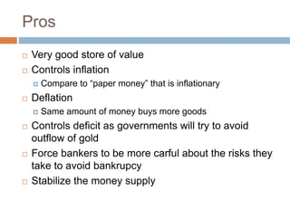 Pros
 Very good store of value
 Controls inflation
 Compare to “paper money” that is inflationary
 Deflation
 Same amount of money buys more goods
 Controls deficit as governments will try to avoid
outflow of gold
 Force bankers to be more carful about the risks they
take to avoid bankrupcy
 Stabilize the money supply
 