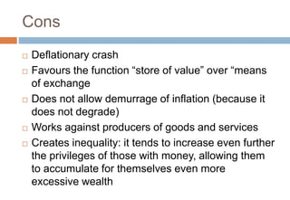 Cons
 Deflationary crash
 Favours the function “store of value” over “means
of exchange
 Does not allow demurrage of inflation (because it
does not degrade)
 Works against producers of goods and services
 Creates inequality: it tends to increase even further
the privileges of those with money, allowing them
to accumulate for themselves even more
excessive wealth
 